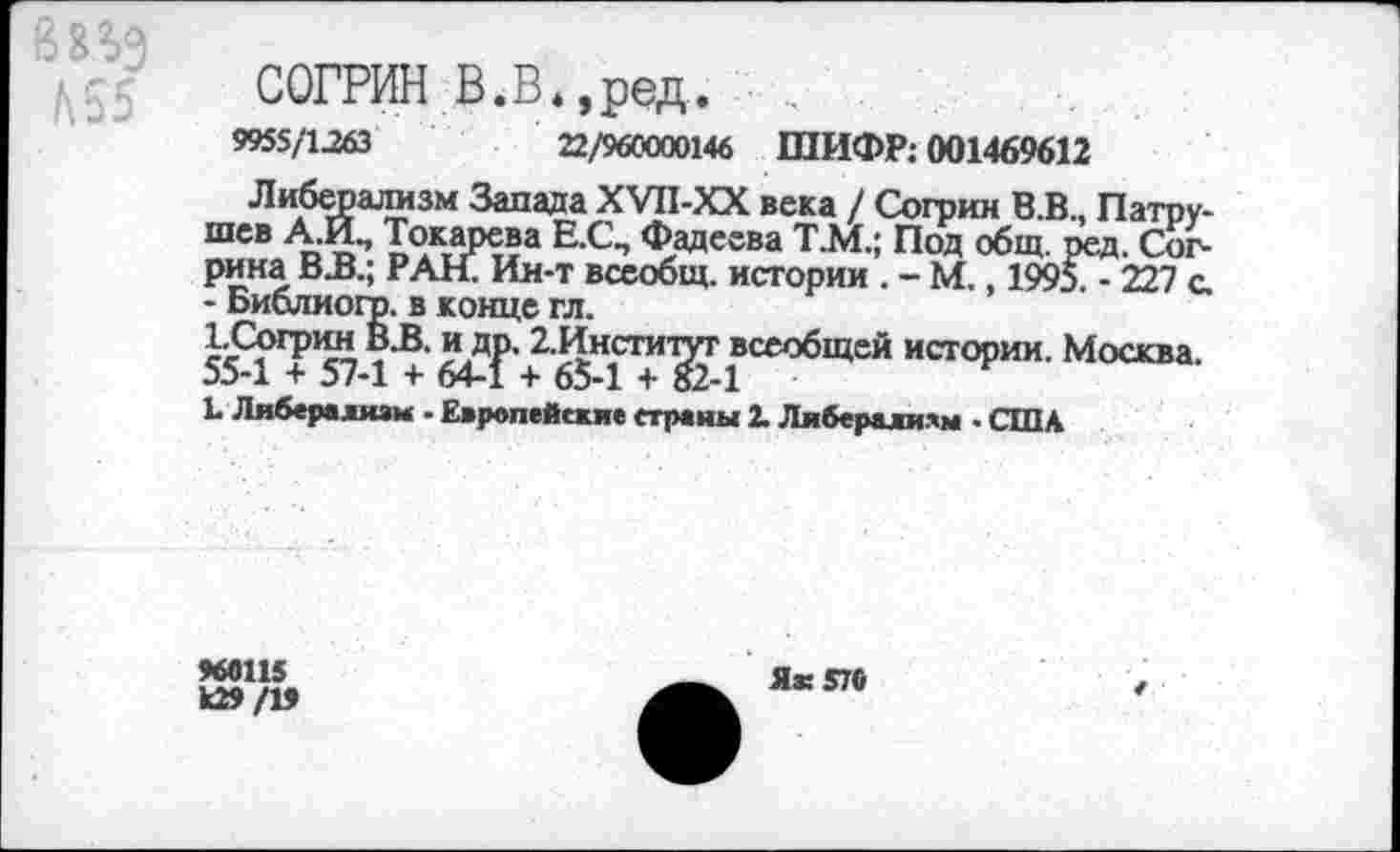 ﻿
СОГРИН В.В.,ред.
9955/1263	22/960000146 ШИФР: 001469612
Либерализм Запада ХУП-ХХ века / Согрин В.В., Патрушев А.И., Токарева Е.С\ Фадеева Т.М.; Под общ. ред. Сог-рина В.В.; РАН. Ин-т всеобщ, истории . - М., 1995. - 227 с. - Библиого. в конце гл.
ЪСогрин В.В. и др. 2.Инсгитуг всеобщей истории. Москва. 55-1 + 57-1 + 64-1 + 65-1 + 82-1
Ь Либерализм - Европейские страны 2. Либерализм - США
>66115
к29/1>
Як 570